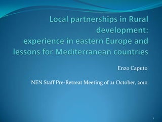 Local partnerships in Rural development:experience in eastern Europe and lessons for Mediterranean countries Enzo Caputo NEN Staff Pre-Retreat Meeting of 21 October, 2010 1 