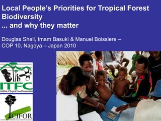 Local People’s Priorities for Tropical Forest
Biodiversity
... and why they matter
Douglas Sheil, Imam Basuki & Manuel Boissiere –
COP 10, Nagoya – Japan 2010
 