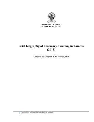 1 Localized Pharmacists Training in Zambia
UNIVERSITY OF ZAMBIA
SCHOOL OF MEDICINE
Brief biography of Pharmacy Training in Zambia
(2015)
Compiled By Lungwani T. M. Muungo, PhD
 