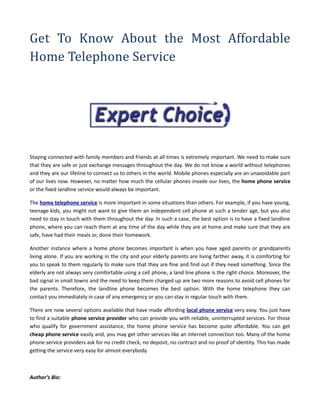 Get To Know About the Most Affordable
Home Telephone Service




Staying connected with family members and friends at all times is extremely important. We need to make sure
that they are safe or just exchange messages throughout the day. We do not know a world without telephones
and they are our lifeline to connect us to others in the world. Mobile phones especially are an unavoidable part
of our lives now. However, no matter how much the cellular phones invade our lives, the home phone service
or the fixed landline service would always be important.

The home telephone service is more important in some situations than others. For example, if you have young,
teenage kids, you might not want to give them an independent cell phone at such a tender age, but you also
need to stay in touch with them throughout the day. In such a case, the best option is to have a fixed landline
phone, where you can reach them at any time of the day while they are at home and make sure that they are
safe, have had their meals or, done their homework.

Another instance where a home phone becomes important is when you have aged parents or grandparents
living alone. If you are working in the city and your elderly parents are living farther away, it is comforting for
you to speak to them regularly to make sure that they are fine and find out if they need something. Since the
elderly are not always very comfortable using a cell phone, a land line phone is the right choice. Moreover, the
bad signal in small towns and the need to keep them charged up are two more reasons to avoid cell phones for
the parents. Therefore, the landline phone becomes the best option. With the home telephone they can
contact you immediately in case of any emergency or you can stay in regular touch with them.

There are now several options available that have made affording local phone service very easy. You just have
to find a suitable phone service provider who can provide you with reliable, uninterrupted services. For those
who qualify for government assistance, the home phone service has become quite affordable. You can get
cheap phone service easily and, you may get other services like an internet connection too. Many of the home
phone service providers ask for no credit check, no deposit, no contract and no proof of identity. This has made
getting the service very easy for almost everybody.



Author’s Bio:
 