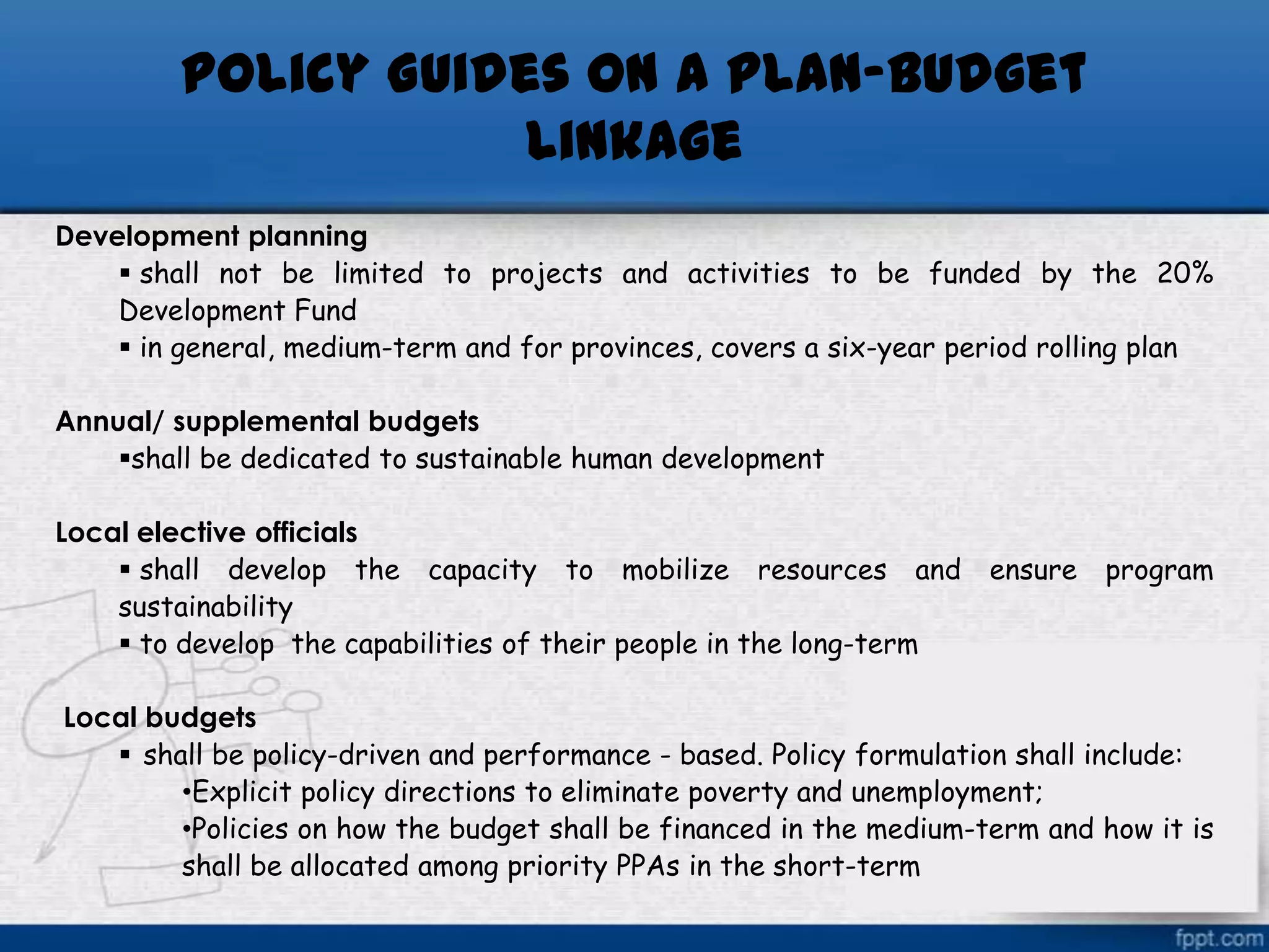 Policy Guides on a Plan-Budget
Linkage
Development planning
 shall not be limited to projects and activities to be funded by the 20%
Development Fund
 in general, medium-term and for provinces, covers a six-year period rolling plan
Annual/ supplemental budgets
shall be dedicated to sustainable human development

Local elective officials
 shall develop the capacity to mobilize resources and
sustainability
 to develop the capabilities of their people in the long-term

ensure

program

Local budgets
 shall be policy-driven and performance - based. Policy formulation shall include:
•Explicit policy directions to eliminate poverty and unemployment;
•Policies on how the budget shall be financed in the medium-term and how it is
shall be allocated among priority PPAs in the short-term

 