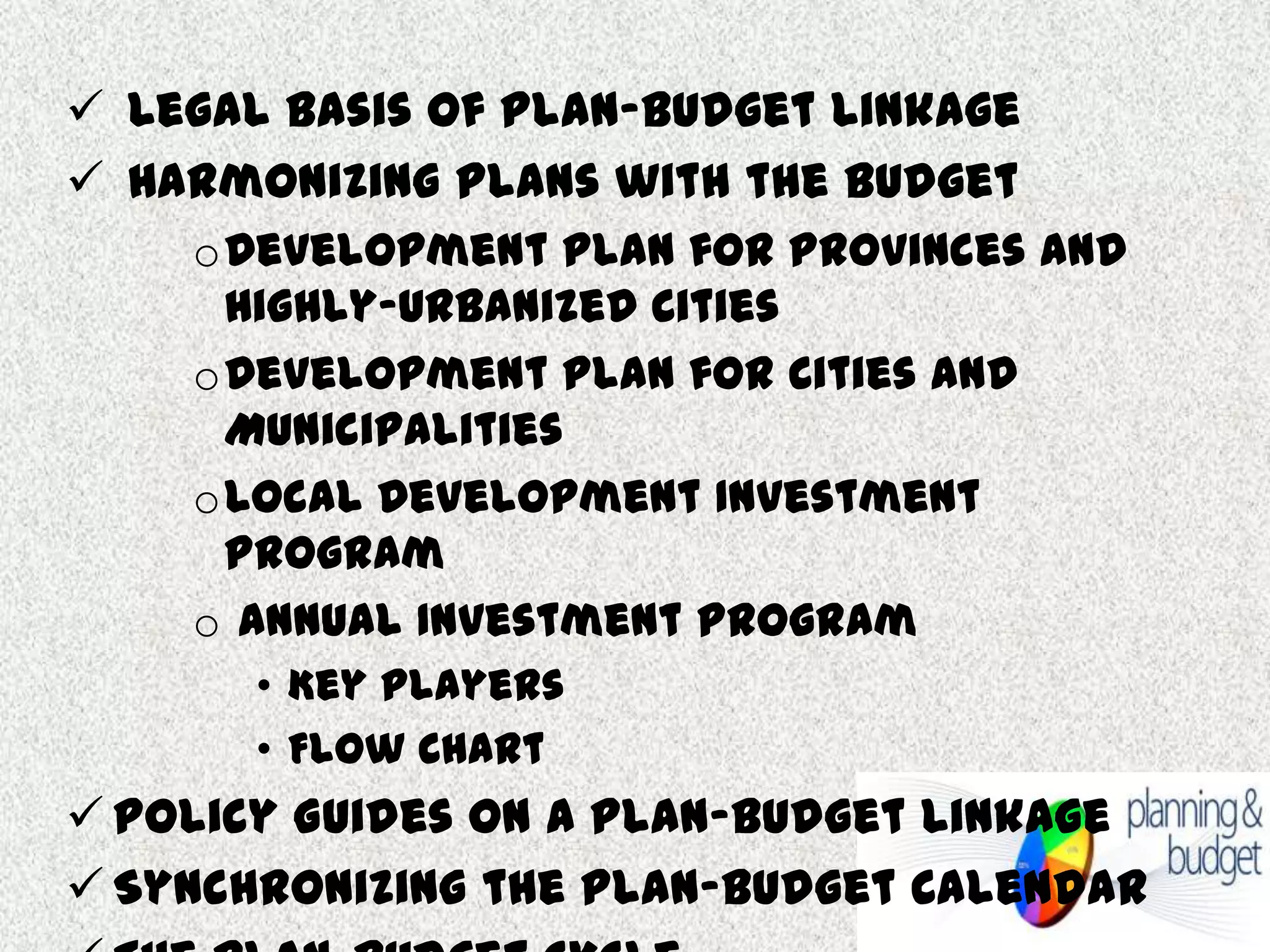  Legal Basis of Plan-Budget Linkage
 Harmonizing Plans with the Budget
oDevelopment Plan for Provinces and
Highly-Urbanized Cities
oDevelopment Plan for Cities and
Municipalities
oLocal Development Investment
Program
o Annual Investment Program
• Key Players
• Flow Chart

 Policy Guides on a Plan-Budget Linkage
 Synchronizing the Plan-Budget Calendar

 