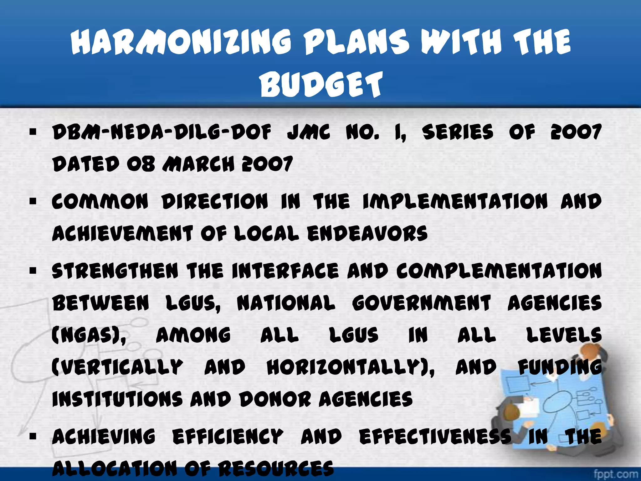 HARMONIZING PLANS WITH THE
BUDGET
 DBM-NEDA-DILG-DOF JMC No. 1, Series of 2007
dated 08 March 2007
 common direction in the implementation and
achievement of local endeavors

 strengthen the interface and complementation
between LGUs, national government agencies
(NGAs), among all LGUs in all levels
(vertically and horizontally), and funding
institutions and donor agencies
 achieving efficiency and effectiveness in the
allocation of resources

 