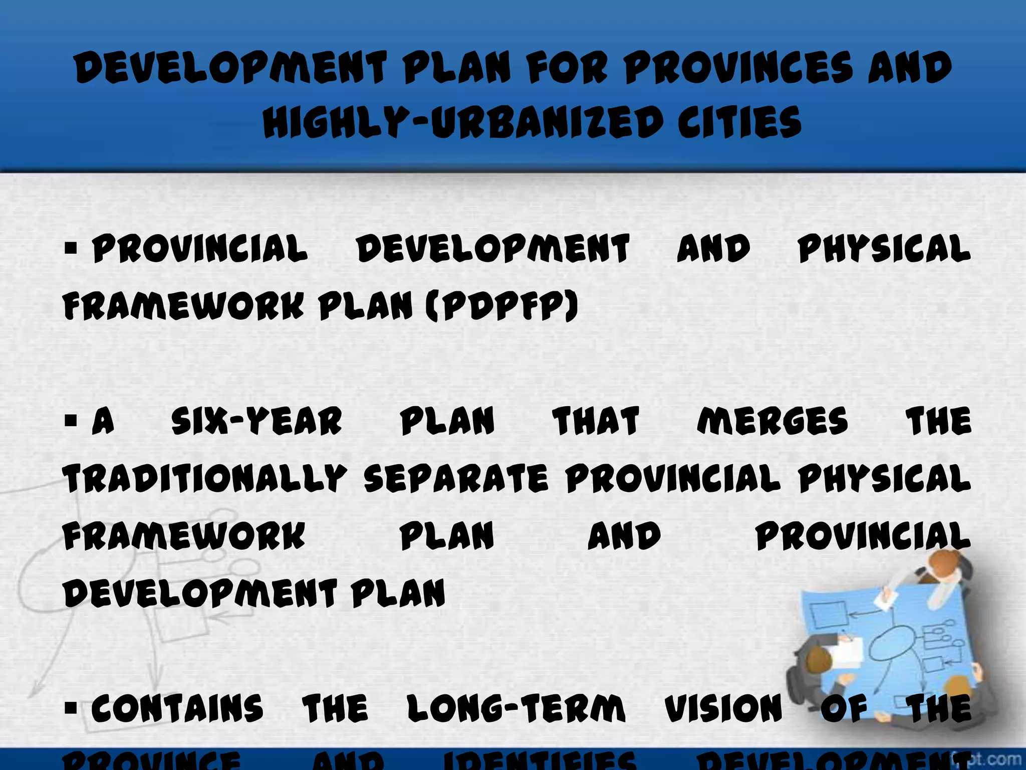 Development Plan for Provinces and
Highly-Urbanized Cities
 Provincial Development
Framework Plan (PDPFP)

and

Physical

 a six-year plan that merges the
traditionally separate provincial physical
framework
plan
and
provincial
development plan
 contains the long-term vision of the

 