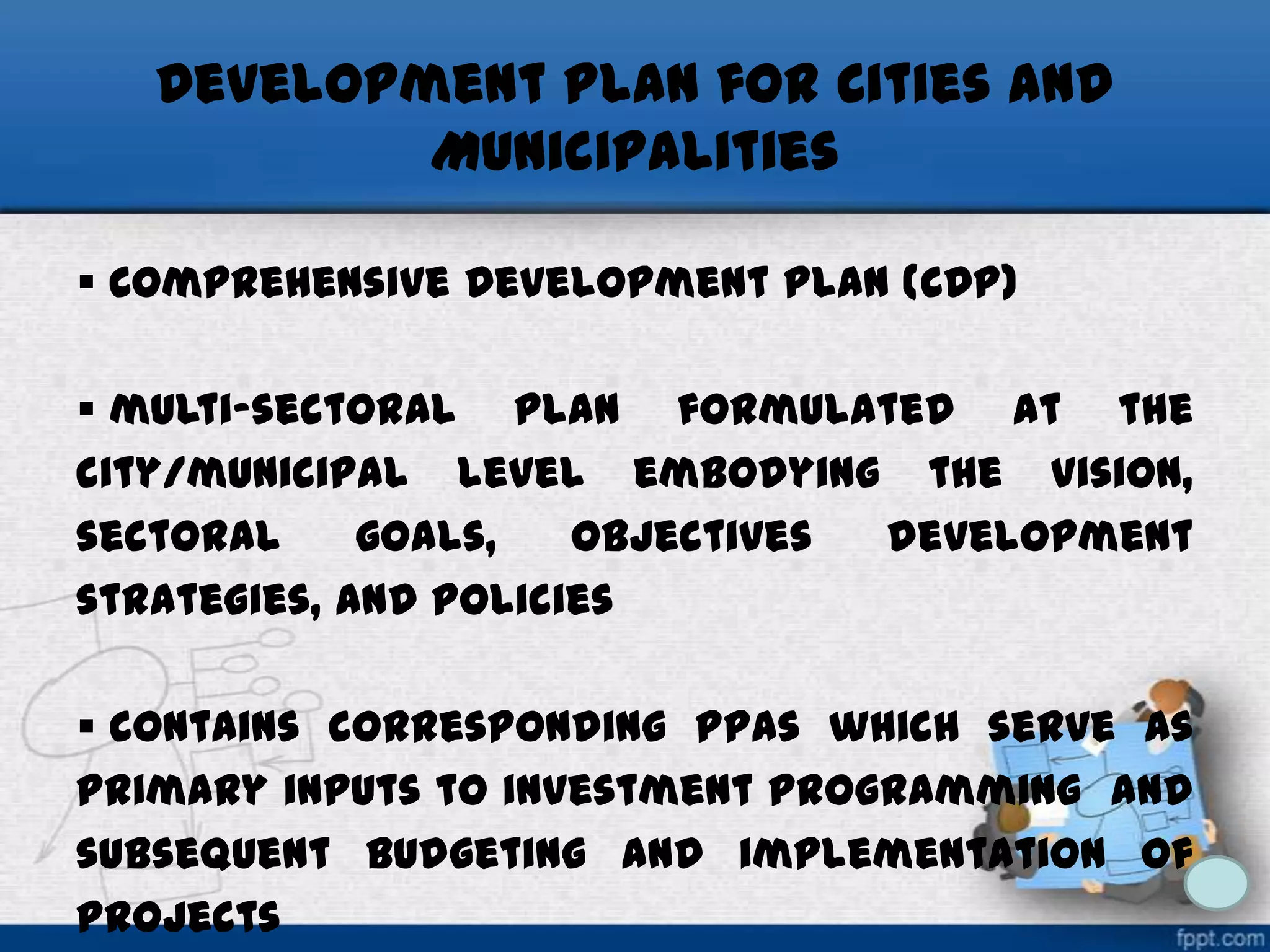 Development Plan for Cities and
Municipalities
 Comprehensive Development Plan (CDP)
 multi-sectoral plan formulated at the
city/municipal level embodying the vision,
sectoral
goals,
objectives
development
strategies, and policies
 contains corresponding PPAs which serve as
primary inputs to investment programming and
subsequent budgeting and implementation of
projects

 