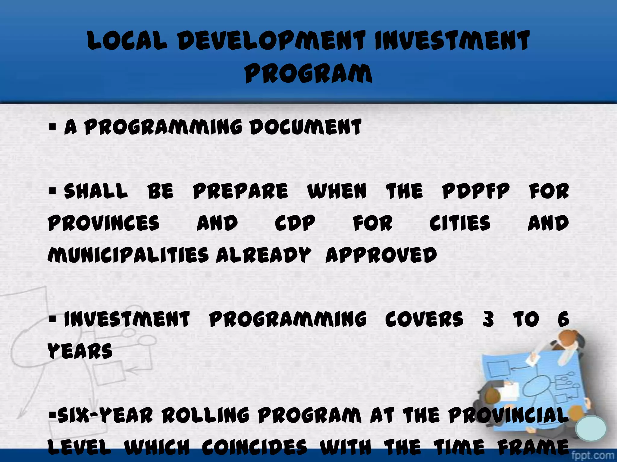 Local Development Investment
Program
 a programming document
 shall be prepare when the PDPFP for
provinces
and
CDP
for
cities
and
municipalities already approved
 Investment programming covers 3 to 6
years
six-year rolling program at the provincial
level which coincides with the time frame

 