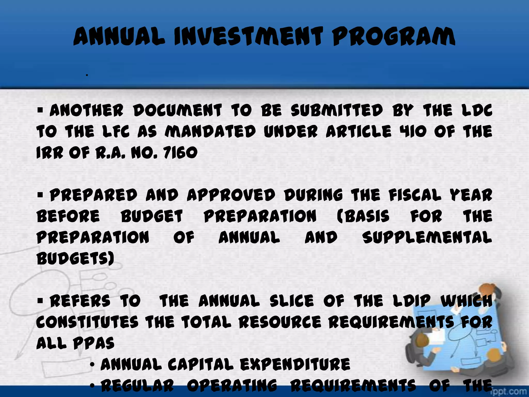 Annual Investment Program
.

 another document to be submitted by the LDC
to the LFC as mandated under Article 410 of the
IRR of R.A. No. 7160
 prepared and approved during the fiscal year
before budget preparation (basis for the
preparation of Annual and Supplemental
Budgets)
 refers to the annual slice of the LDIP which
constitutes the total resource requirements for
all PPAs
• annual capital expenditure
• regular operating requirements of the

 