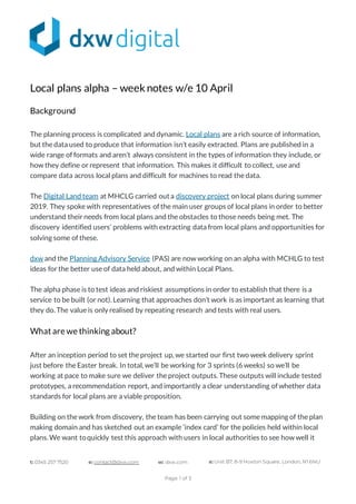 t: 0345 257 7520 e: contact@dxw.com w: dxw.com a: Unit B7, 8-9 Hoxton Square, London, N1 6NU
Page 1 of 3
Local plans alpha – weeknotes w/e 10 April
Background
The planning process is complicated and dynamic. Local plans are a rich source of information,
but the data used to produce that information isn’t easily extracted. Plans are published in a
wide range of formats and aren’t always consistent in the types of information they include, or
how they define or represent that information. This makes it difficult to collect, use and
compare data across local plans and difficult for machines to read the data.
The Digital Land team at MHCLG carried outa discovery project on local plans during summer
2019. They spoke with representatives of the main user groups of local plans in order to better
understand their needs from local plans and the obstacles to those needs being met. The
discovery identified users’ problems with extracting data from local plans and opportunities for
solving some of these.
dxw and the Planning Advisory Service (PAS) are now working on an alpha with MCHLG to test
ideas for the better use of data held about, and within Local Plans.
The alpha phase is to test ideas and riskiest assumptions in order to establish that there is a
service to be built (or not). Learning that approaches don’t work is as important as learning that
they do. The value is only realised by repeating research and tests with real users.
What are we thinking about?
After an inception period to set the project up, we started our first two week delivery sprint
just before the Easter break. In total, we’ll be working for 3 sprints (6 weeks) so we’ll be
working at pace to make sure we deliver the project outputs. These outputs will include tested
prototypes, a recommendation report, and importantly a clear understanding of whether data
standards for local plans are a viable proposition.
Building on the work from discovery, the team has been carrying out some mapping of the plan
making domain and has sketched out an example ‘index card’ for the policies held within local
plans. We want toquickly test this approach with users in local authorities to see how well it
 