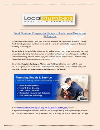 Local Plumbers Company in Hampton, Sunbury-on-Thames and
Teddington
Local Plumbers are reliable, registered plumbers providing a knowledgable and expert service.
Ready to help you today, our team is available for same-day call-outs for any size of domestic
plumbing or heating job.
We specialise in the installation of new combi boilers, centrel heating systems we also carry out
all aspects of plumbing, from tap washer to complete bathroom systems. Tiling walls and floors,
under floor heating, or even outside taps, or Great Service and Honest Prices.... Call your local
Family Plumbing! [http://www.local-plumbers.org/]
We provide Hampton, Sunbury-on-Thames and Teddington Home owners with the best
service at a good price, "our business is mostly driven by referrals”. Local Plumbers Company
Your Local Plumber Hampton, Sunbury-on-Thames and Teddington.
At the Local Plumber Hampton, Sunbury-on-Thames and Teddington , we offer a
comprehensive range of services which can resolve any plumbing, heating or drainage problem.
We understand that our clients are looking for a local plumber Hedgley, Ickenham and Uxbridge
 