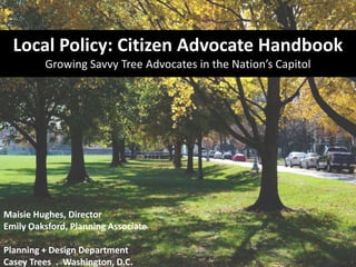 Maisie Hughes, Director
Emily Oaksford, Planning Associate
Planning + Design Department
Casey Trees . Washington, D.C.
Local Policy: Citizen Advocate Handbook
Growing Savvy Tree Advocates in the Nation’s Capitol
 