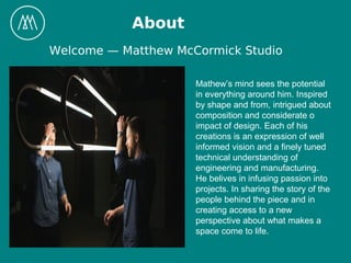 About
Welcome — Matthew McCormick Studio
Mathew’s mind sees the potential
in everything around him. Inspired
by shape and from, intrigued about
composition and considerate o
impact of design. Each of his
creations is an expression of well
informed vision and a finely tuned
technical understanding of
engineering and manufacturing.
He belives in infusing passion into
projects. In sharing the story of the
people behind the piece and in
creating access to a new
perspective about what makes a
space come to life.
 