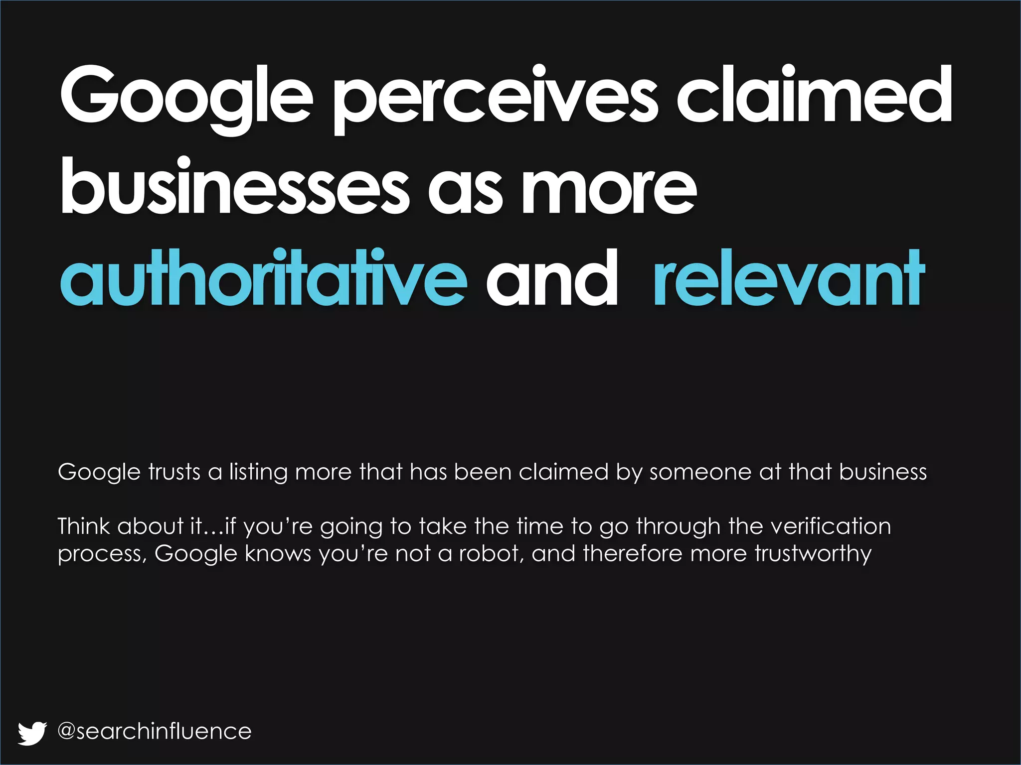 Google perceives claimed
businesses as more
authoritative and relevant
Google trusts a listing more that has been claimed by someone at that business
Think about it…if you’re going to take the time to go through the verification
process, Google knows you’re not a robot, and therefore more trustworthy
@searchinfluence
 
