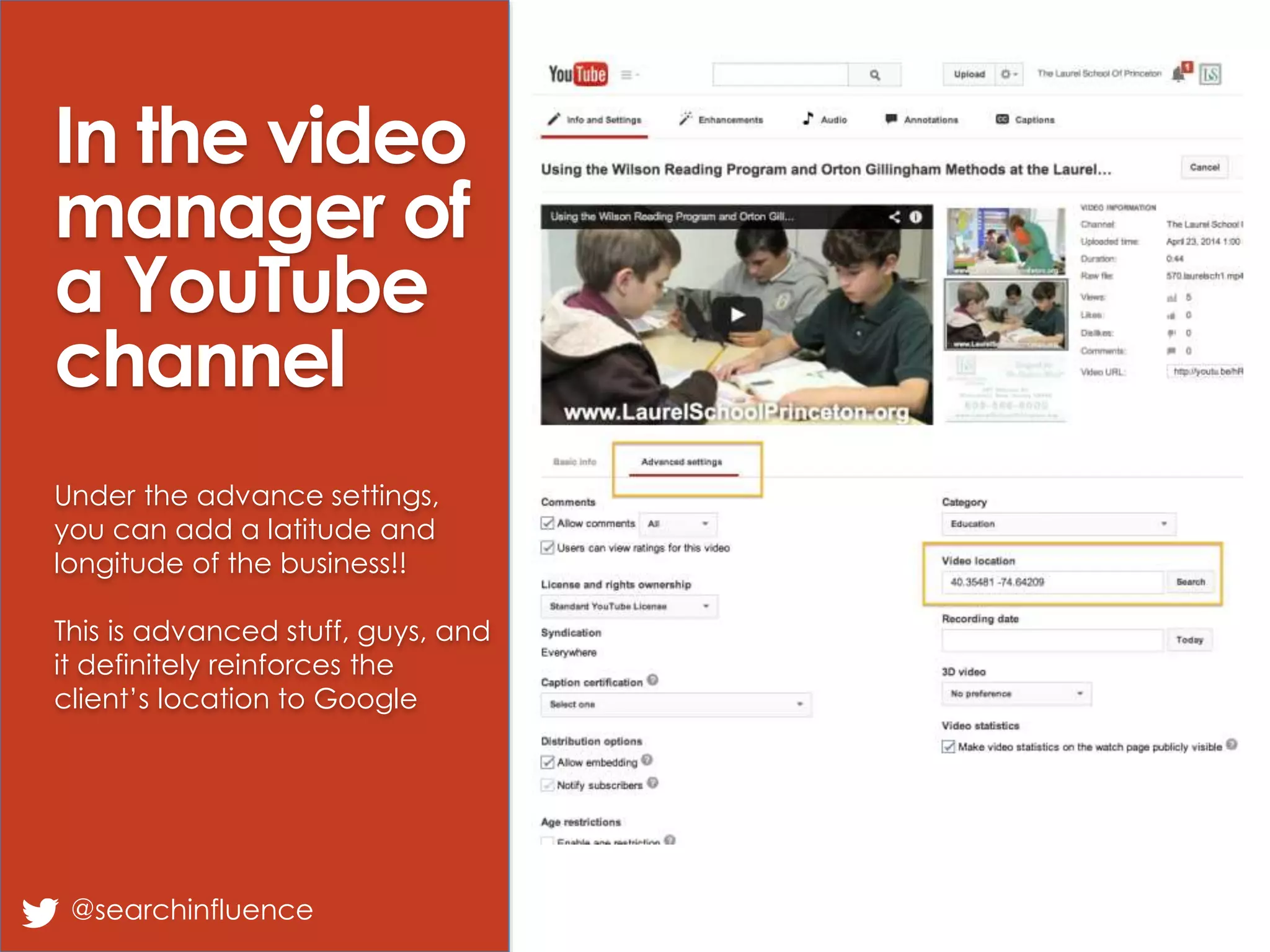 In the video
manager of
a YouTube
channel
Under the advance settings,
you can add a latitude and
longitude of the business!!
This is advanced stuff, guys, and
it definitely reinforces the
client’s location to Google
@searchinfluence
 