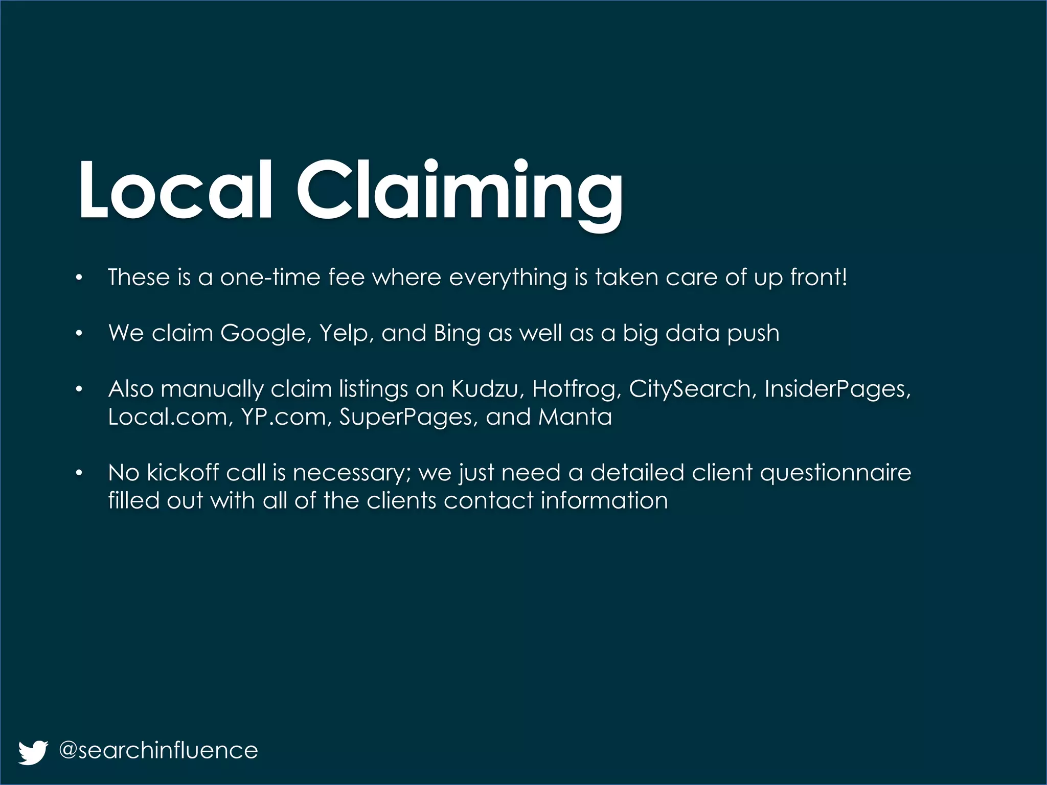 Local Claiming
• These is a one-time fee where everything is taken care of up front!
• We claim Google, Yelp, and Bing as well as a big data push
• Also manually claim listings on Kudzu, Hotfrog, CitySearch, InsiderPages,
Local.com, YP.com, SuperPages, and Manta
• No kickoff call is necessary; we just need a detailed client questionnaire
filled out with all of the clients contact information
@searchinfluence
 