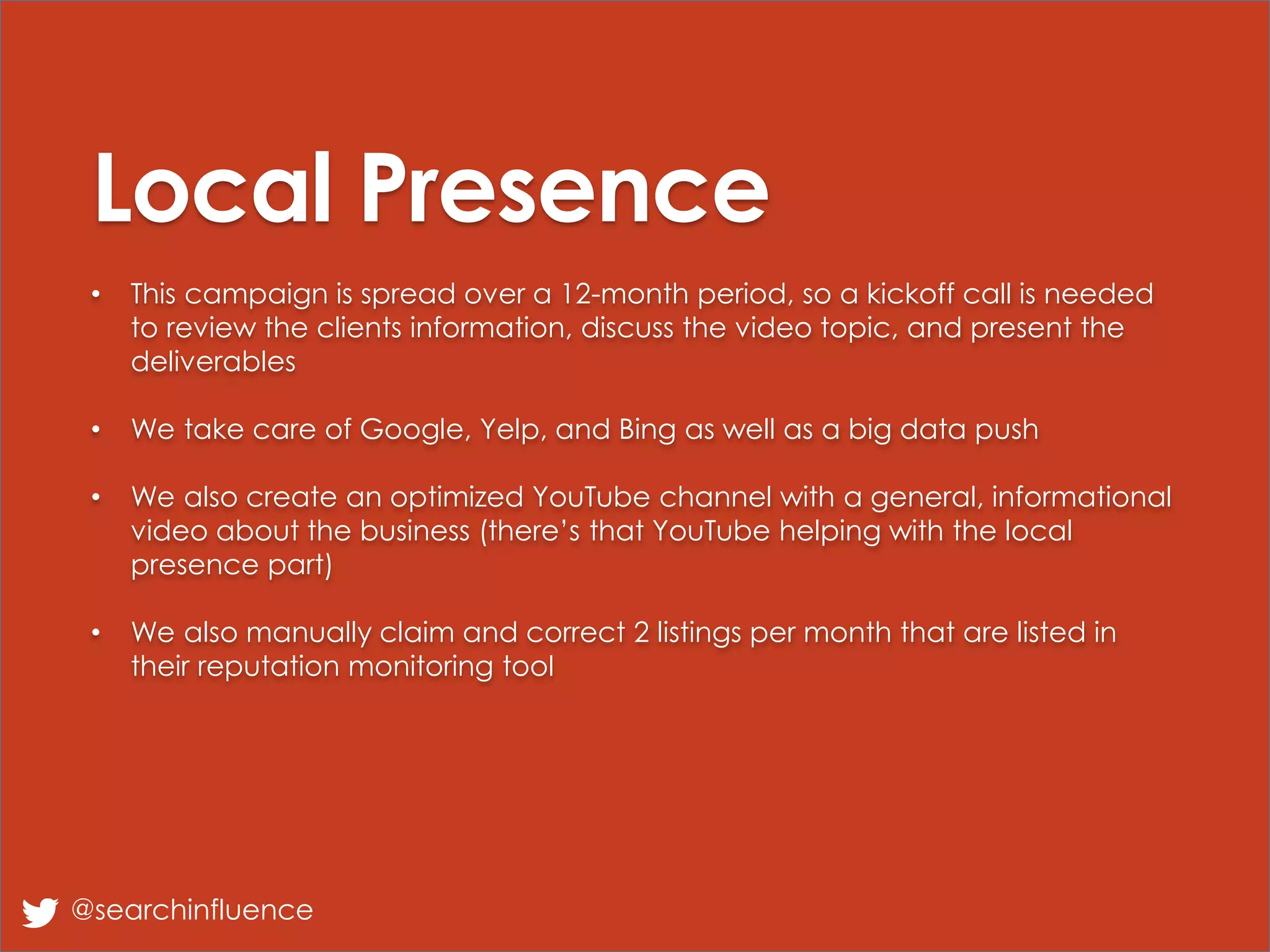 Local Presence
• This campaign is spread over a 12-month period, so a kickoff call is needed
to review the clients information, discuss the video topic, and present the
deliverables
• We take care of Google, Yelp, and Bing as well as a big data push
• We also create an optimized YouTube channel with a general, informational
video about the business (there’s that YouTube helping with the local
presence part)
• We also manually claim and correct 2 listings per month that are listed in
their reputation monitoring tool
@searchinfluence
 