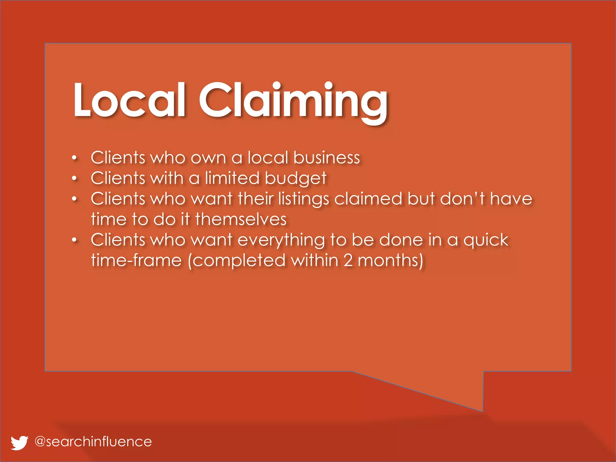 Local Claiming
• Clients who own a local business
• Clients with a limited budget
• Clients who want their listings claimed but don’t have
time to do it themselves
• Clients who want everything to be done in a quick
time-frame (completed within 2 months)
@searchinfluence
 