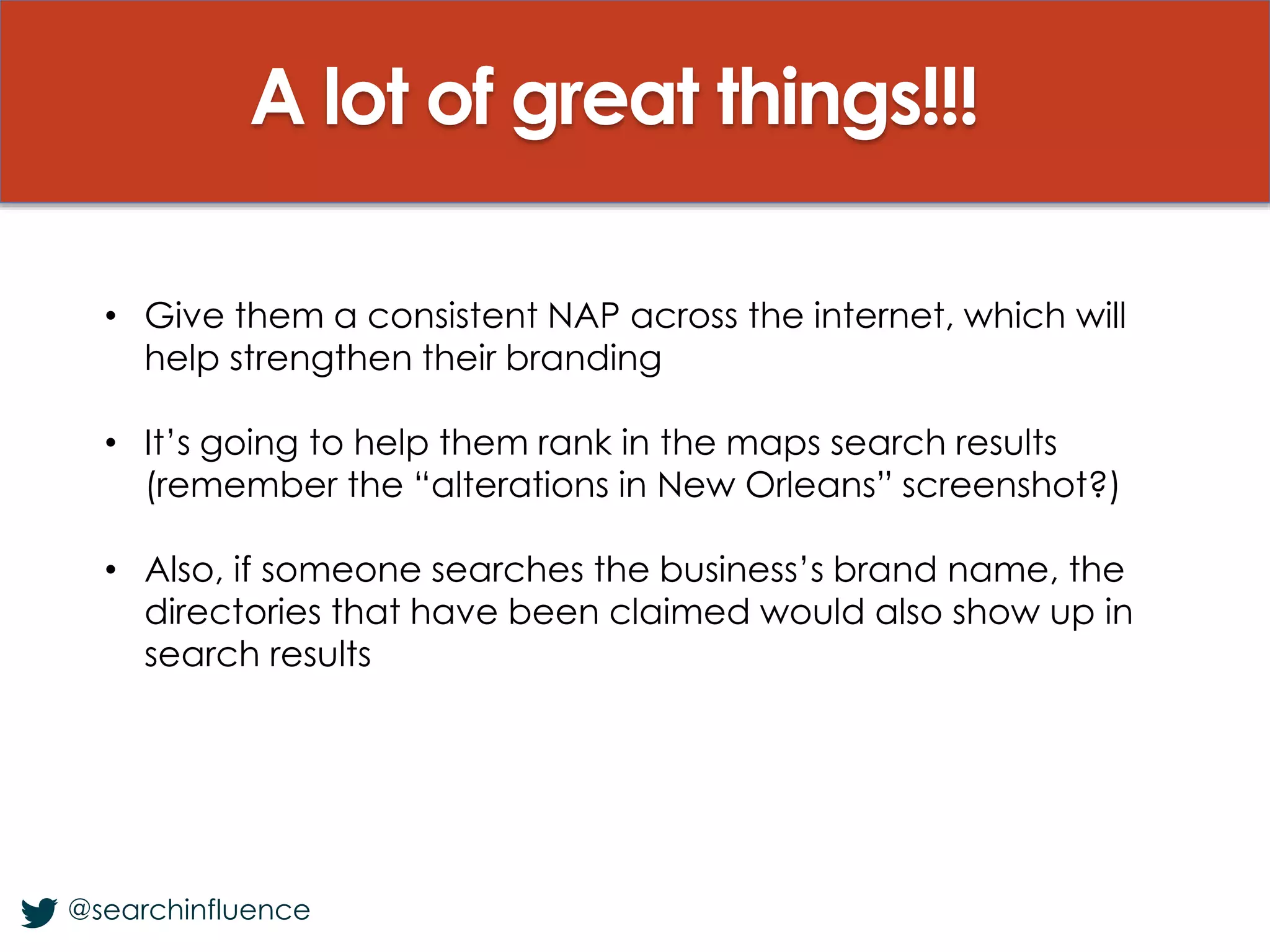 A lot of great things!!!
@searchinfluence
• Give them a consistent NAP across the internet, which will
help strengthen their branding
• It’s going to help them rank in the maps search results
(remember the “alterations in New Orleans” screenshot?)
• Also, if someone searches the business’s brand name, the
directories that have been claimed would also show up in
search results
 