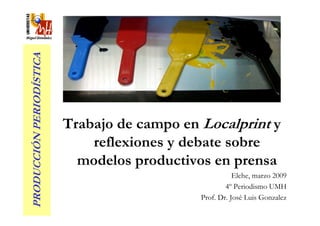 PRODUCCIÓN PERIODÍSTICA




                          Trabajo de campo en Localprint y
                              reflexiones y debate sobre
                            modelos productivos en prensa
                                                         Elche, marzo 2009
                                                      4º Periodismo UMH
                                              Prof. Dr. José Luis Gonzalez
 