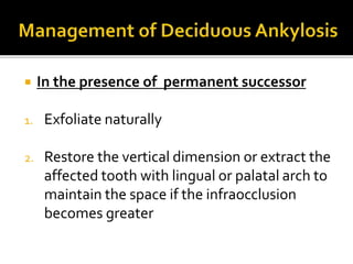  In the presence of permanent successor
1. Exfoliate naturally
2. Restore the vertical dimension or extract the
affected tooth with lingual or palatal arch to
maintain the space if the infraocclusion
becomes greater
 