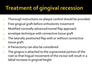 1. Thorough instructions on plaque control should be provided.
2. Free gingival graft before orthodontic treatment
3. Modified coronally advanced tunnel flap approach
4. envelope technique with connective tissue graft
5. The laterally positioned flap with or without connective
tissue graft.
6. A frenectomy can also be considered
7. The gingiva is attached to the supracrestal portion of the
root so that lingual movement of the incisor will result in a
labial increase in gingival height
 