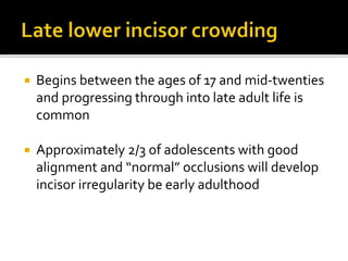  Begins between the ages of 17 and mid-twenties
and progressing through into late adult life is
common
 Approximately 2/3 of adolescents with good
alignment and “normal” occlusions will develop
incisor irregularity be early adulthood
 