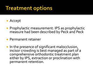  Accept
 Prophylactic measurement: IPS as prophylactic
measure had been described by Peck and Peck
 Permanent retainer
 In the presence of significant malocclusion,
incisor crowding is best managed as part of a
comprehensive orthodontic treatment plan
either by IPS, extraction or proclination with
permanent retention.
 