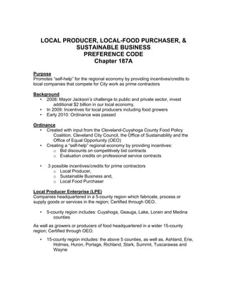 LOCAL PRODUCER, LOCAL-FOOD PURCHASER, &
SUSTAINABLE BUSINESS
PREFERENCE CODE
Chapter 187A
Purpose
Promotes “self-help” for the regional economy by providing incentives/credits to
local companies that compete for City work as prime contractors
Background
• 2008: Mayor Jackson’s challenge to public and private sector, invest
additional $2 billion in our local economy.
• In 2009: Incentives for local producers including food growers
• Early 2010: Ordinance was passed
Ordinance
• Created with input from the Cleveland-Cuyahoga County Food Policy
Coalition, Cleveland City Council, the Office of Sustainability and the
Office of Equal Opportunity (OEO)
• Creating a “self-help” regional economy by providing incentives:
o Bid discounts on competitively bid contracts
o Evaluation credits on professional service contracts
• 3 possible incentives/credits for prime contractors
o Local Producer,
o Sustainable Business and,
o Local Food Purchaser
Local Producer Enterprise (LPE)
Companies headquartered in a 5-county region which fabricate, process or
supply goods or services in the region; Certified through OEO.
• 5-county region includes: Cuyahoga, Geauga, Lake, Lorain and Medina
counties
As well as growers or producers of food headquartered in a wider 15-county
region; Certified through OEO.
• 15-county region includes: the above 5 counties, as well as, Ashland, Erie,
Holmes, Huron, Portage, Richland, Stark, Summit, Tuscarawas and
Wayne
 