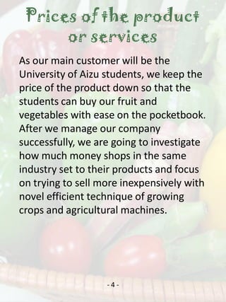 Prices of the product
      or services
As our main customer will be the
University of Aizu students, we keep the
price of the product down so that the
students can buy our fruit and
vegetables with ease on the pocketbook.
After we manage our company
successfully, we are going to investigate
how much money shops in the same
industry set to their products and focus
on trying to sell more inexpensively with
novel efficient technique of growing
crops and agricultural machines.




                   -4-
 