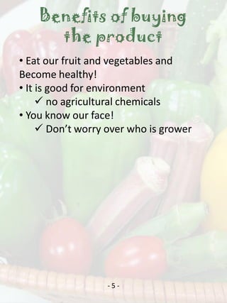 Benefits of buying
      the product
• Eat our fruit and vegetables and
Become healthy!
• It is good for environment
      no agricultural chemicals
• You know our face!
      Don’t worry over who is grower




                  -5-
 