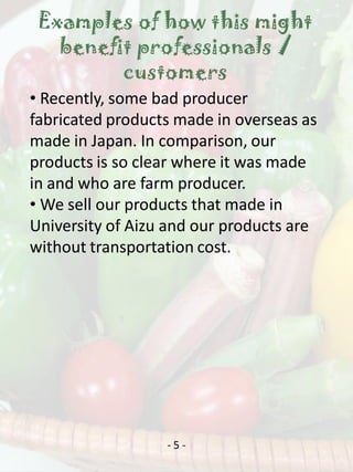 Examples of how this might
   benefit professionals /
         customers
• Recently, some bad producer
fabricated products made in overseas as
made in Japan. In comparison, our
products is so clear where it was made
in and who are farm producer.
• We sell our products that made in
University of Aizu and our products are
without transportation cost.




                  -5-
 