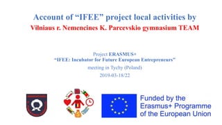 Account of “IFEE” project local activities by
Vilniaus r. Nemencines K. Parcevskio gymnasium TEAM
Project ERASMUS+
“IFEE: Incubator for Future European Entrepreneurs”
meeting in Tychy (Poland)
2019-03-18/22
 