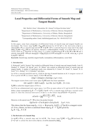 Mathematical Theory and Modeling
ISSN 2224-5804 (Paper) ISSN 2225-0522 (Online)
Vol.3, No.13, 2013

www.iiste.org

Local Properties and Differential Forms of Smooth Map and
Tangent Bundle
Md. Shafiul Alam 1 , Khondokar M. Ahmed 2 & Bijan Krishna Saha 3
1

Department of Mathematics, University of Barisal, Barisal, Bangladesh

2
3

Department of Mathematics, University of Dhaka, Dhaka, Bangladesh

Department of Mathematics, University of Barisal, Barisal, Bangladesh
1

Corresponding author: Email: shafiulmt@gmail.com, Tel: +88-01819357123

Abstract
In this paper, some basic properties of differential forms of smooth map and tangent bundle are
d e fi n ed b y
is t he d eri va tive of at a,
developed. The li n ear m ap
where
is a smooth map and
. If
is a smooth bijective ma p and if the maps
are all injective, then is a diffeomorphism. Finally, it is shown that if X is a
vector field on a manifold M then there is a radial neighbourhood
gh
of
in
and a
smooth map
such that
and
, where
is given
by
.
Keywords: Smooth map, manifold, tangent bundle, isomorphism, diffeomorphism, vector field.
1. Introduction
S. Kobayashi1 and K. Nomizu1 first worked on differential forms of smooth map and tangent bundle. Later H.
Flanders2, F. Warner3, M. Spivak4 and J. W. Milnor5 also worked on differential forms of smooth map and
tangent bundle. A number of significant results were obtained by S. Cairns 6, W. Greub9, E. Stamm9, R. G.
Swan10, R. L. Bishop12, R. J. Crittenden12 and others.
Let M be a smooth manifold and let S (M) be the ring of smooth functions on M. A tangent vector of
M at a point
is a linear map S (M)
such that
S (M).
under the linear operations

The tangent vectors form a real vector space

S (M).
is called the tangent space of M at a.
Let E be an n-dimensional real vector space. Let

be an open subset of E and let

define a linear isomorphism
. If
is a smooth map of
sp ace F, then the classic al d erivative o f at a is the linear map

Moreover, in the special case

. We shall

into a second vector
given by

we have the product formula
S (O).

S (O)
given by
This shows that the linear map
of O at a. Hence, we have a canonical linear map

is a tangent vector
given by

.

2. The Derivative of a Smooth Map
Let

be a smooth map and let
. The li nea r map
is ca ll ed t h e d er i va tive of at a. It will be denoted by
,
101

d efi ned b y

 
