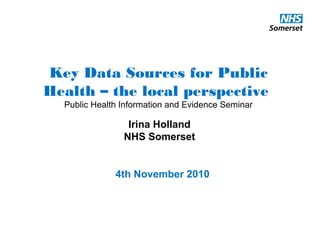 Key Data Sources for Public
Health – the local perspective
Public Health Information and Evidence Seminar
Irina Holland
NHS Somerset
4th November 2010
 