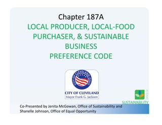Chapter 187A
LOCAL PRODUCER, LOCAL‐FOOD 
PURCHASER, & SUSTAINABLE 
BUSINESS 
PREFERENCE CODE
Co‐Presented by Jenita McGowan, Office of Sustainability and 
Shanelle Johnson, Office of Equal Opportunity
 