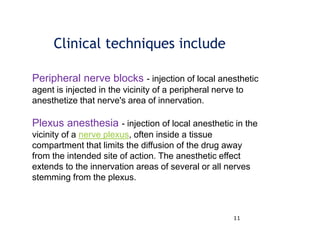11
Clinical techniques include
Peripheral nerve blocks - injection of local anesthetic
agent is injected in the vicinity of a peripheral nerve to
anesthetize that nerve's area of innervation.
Plexus anesthesia - injection of local anesthetic in the
vicinity of a nerve plexus, often inside a tissue
compartment that limits the diffusion of the drug away
from the intended site of action. The anesthetic effect
extends to the innervation areas of several or all nerves
stemming from the plexus.
 