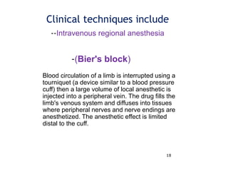 18
Clinical techniques include
Blood circulation of a limb is interrupted using a
tourniquet (a device similar to a blood pressure
cuff) then a large volume of local anesthetic is
injected into a peripheral vein. The drug fills the
limb's venous system and diffuses into tissues
where peripheral nerves and nerve endings are
anesthetized. The anesthetic effect is limited
distal to the cuff.
--Intravenous regional anesthesia
-(Bier's block)
 