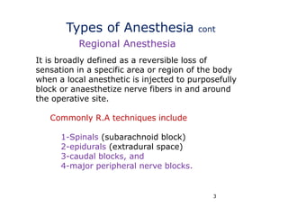 3
Types of Anesthesia cont
It is broadly defined as a reversible loss of
sensation in a specific area or region of the body
when a local anesthetic is injected to purposefully
block or anaesthetize nerve fibers in and around
the operative site.
Commonly R.A techniques include
1-Spinals (subarachnoid block)
2-epidurals (extradural space)
3-caudal blocks, and
4-major peripheral nerve blocks.
Regional Anesthesia
 