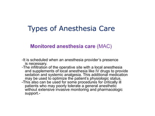 Types of Anesthesia Care
Monitored anesthesia care (MAC)
-It is scheduled when an anesthesia provider’s presence
is necessary.
-The infiltration of the operative site with a local anesthesia
and supplements of local anesthesia like IV drugs to provide
sedation and systemic analgesia. This additional medication
may be used to optimize the patient’s physiologic status.
-This also can be used for some procedures for critically ill
patients who may poorly tolerate a general anesthetic
without extensive invasive monitoring and pharmacologic
support.-
 