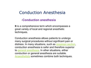 Conduction Anesthesia
It is a comprehensive term which encompasses a
great variety of local and regional anesthetic
techniques.
Conduction anesthesia allows patients to undergo
many surgical procedures without significant pain or
distress. In many situations, such as cesarean section,
conduction anesthesia is safer and therefore superior
to general anesthesia. In other situations, either
conduction or general anesthesia are suitable.
Anaesthetists sometimes combine both techniques.
-Conduction anesthesia
 