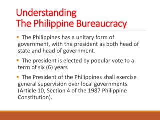 Understanding
The Philippine Bureaucracy
 The Philippines has a unitary form of
government, with the president as both head of
state and head of government.
 The president is elected by popular vote to a
term of six (6) years
 The President of the Philippines shall exercise
general supervision over local governments
(Article 10, Section 4 of the 1987 Philippine
Constitution).
 