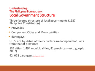 Understanding
The Philippine Bureaucracy:
Local Government Structure
Three-layered structure of local governments (1987
Philippine Constitution)
 Provinces
 Component Cities and Municipalities
 Barangays
HUCs are by virtue of their charters are independent units
from that of provinces
136 cities, 1,494 municipalities, 81 provinces (nscb.gov.ph,
2007)
42, 028 barangays (nscb.gov.ph, 2012)
 