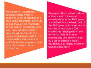 Municipality - Is a political
corporate body which is
endowed with the facilities of a
municipal corporation, exercised
by and through the municipal
government in conformity with
law. It is a subsidiary of the
province which consists of a
number of barangays within its
territorial boundaries, one of
which is the seat of government
found at the town proper
(poblacion).
Barangay - The smallest political
unit into which cities and
municipalities in the Philippines
are divided. It is the basic unit of
the Philippine political system. It
consists of less than 1,000
inhabitants residing within the
territorial limit of a city or
municipality and administered
by a set of elective officials,
headed by a barangay chairman
(punong barangay).
 