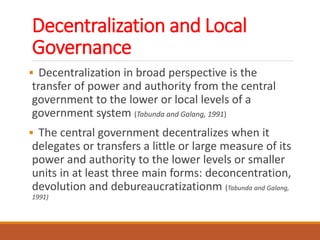 Decentralization and Local
Governance
 Decentralization in broad perspective is the
transfer of power and authority from the central
government to the lower or local levels of a
government system (Tabunda and Galang, 1991)
 The central government decentralizes when it
delegates or transfers a little or large measure of its
power and authority to the lower levels or smaller
units in at least three main forms: deconcentration,
devolution and debureaucratizationm (Tabunda and Galang,
1991)
 