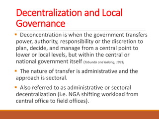 Decentralization and Local
Governance
 Deconcentration is when the government transfers
power, authority, responsibility or the discretion to
plan, decide, and manage from a central point to
lower or local levels, but within the central or
national government itself (Tabunda and Galang, 1991)
 The nature of transfer is administrative and the
approach is sectoral.
 Also referred to as administrative or sectoral
decentralization (i.e. NGA shifting workload from
central office to field offices).
 