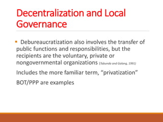 Decentralization and Local
Governance
 Debureaucratization also involves the transfer of
public functions and responsibilities, but the
recipients are the voluntary, private or
nongovernmental organizations (Tabunda and Galang, 1991)
Includes the more familiar term, “privatization”
BOT/PPP are examples
 