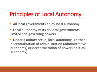 Principles of Local Autonomy
 All local governments enjoy local autonomy
 Local autonomy vests on local governments
limited self-governing powers
 Under a unitary setup, local autonomy is either
decentralization of administration (administrative
autonomy) or decentralization of power (political
autonomy)
 