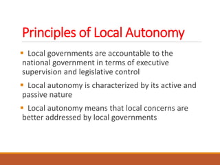 Principles of Local Autonomy
 Local governments are accountable to the
national government in terms of executive
supervision and legislative control
 Local autonomy is characterized by its active and
passive nature
 Local autonomy means that local concerns are
better addressed by local governments
 