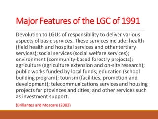 Major Features of the LGC of 1991
Devolution to LGUs of responsibility to deliver various
aspects of basic services. These services include: health
(field health and hospital services and other tertiary
services); social services (social welfare services);
environment (community-based forestry projects);
agriculture (agriculture extension and on-site research);
public works funded by local funds; education (school
building program); tourism (facilities, promotion and
development); telecommunications services and housing
projects for provinces and cities; and other services such
as investment support.
(Brillantes and Moscare (2002)
 