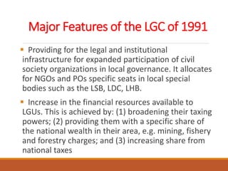 Major Features of the LGC of 1991
 Providing for the legal and institutional
infrastructure for expanded participation of civil
society organizations in local governance. It allocates
for NGOs and POs specific seats in local special
bodies such as the LSB, LDC, LHB.
 Increase in the financial resources available to
LGUs. This is achieved by: (1) broadening their taxing
powers; (2) providing them with a specific share of
the national wealth in their area, e.g. mining, fishery
and forestry charges; and (3) increasing share from
national taxes
 