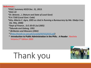 References :
*PSGC Summary NSCB Dec. 31, 2013.
*DILG 10
*Dr. Betonio , J. (Nature and State of Local Govt)
*R.A 7160 (Local Govt. Code)
*Atty. Alberto C. Agra, 2005 as cited in Running a Bureaucracy by Ma. Gladys Cruz-
Sta. Rita, 2008)
*Dept of Finance , D.O 20-05 (Jul.2005)
*Tabunda and Galang, 1991
* (Brillantes and Moscare (2002)
* (http://excell.csc.gov.ph/cscweb/IGP2Q2010.pdf)
* Introduction to Public Administration in the Phils. : A Reader : Bautista
Victoria 2nd Edition 2003
Thank you
 